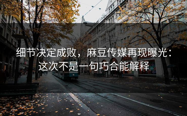 细节决定成败，麻豆传媒再现曝光：这次不是一句巧合能解释