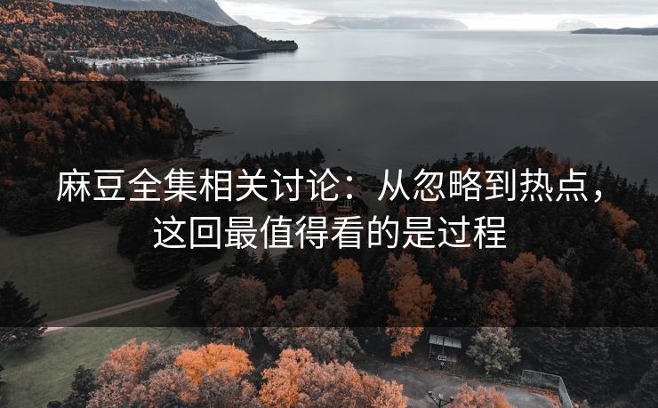 麻豆全集相关讨论：从忽略到热点，这回最值得看的是过程