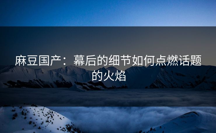 麻豆国产：幕后的细节如何点燃话题的火焰