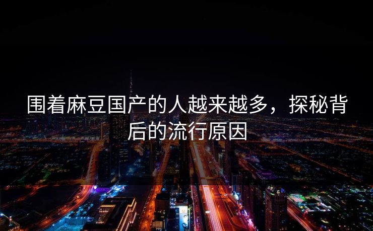 围着麻豆国产的人越来越多，探秘背后的流行原因