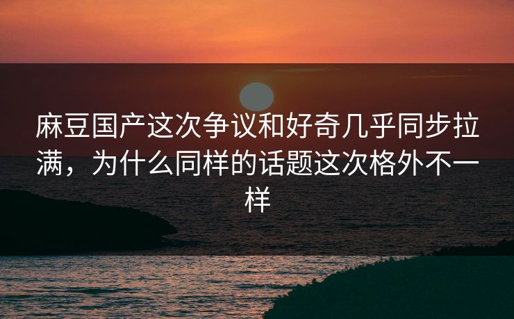 麻豆国产这次争议和好奇几乎同步拉满，为什么同样的话题这次格外不一样