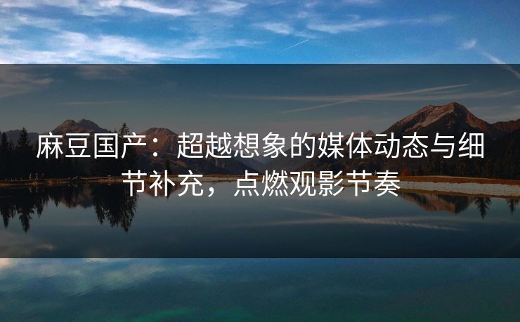 麻豆国产：超越想象的媒体动态与细节补充，点燃观影节奏