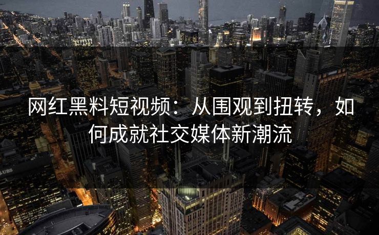 网红黑料短视频：从围观到扭转，如何成就社交媒体新潮流