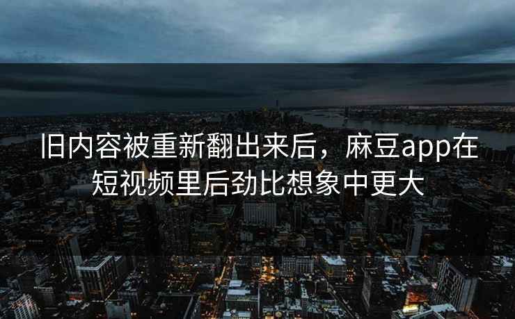 旧内容被重新翻出来后，麻豆app在短视频里后劲比想象中更大
