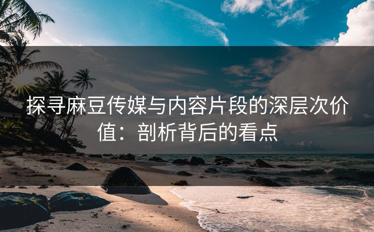 探寻麻豆传媒与内容片段的深层次价值：剖析背后的看点