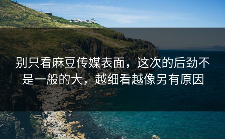 别只看麻豆传媒表面，这次的后劲不是一般的大，越细看越像另有原因