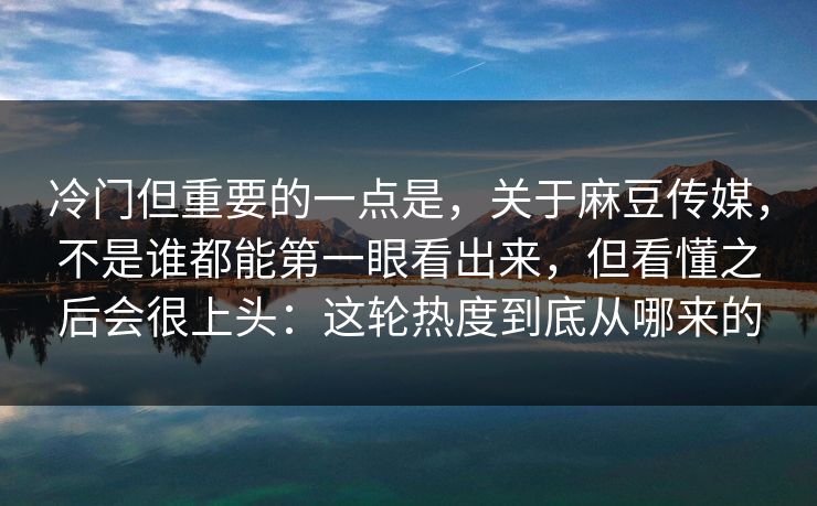 冷门但重要的一点是，关于麻豆传媒，不是谁都能第一眼看出来，但看懂之后会很上头：这轮热度到底从哪来的