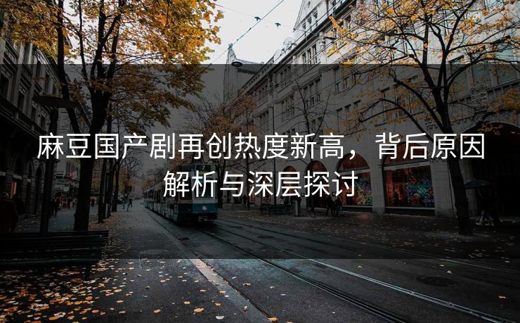 麻豆国产剧再创热度新高，背后原因解析与深层探讨