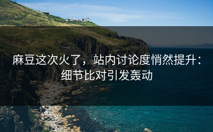 麻豆这次火了,站内讨论度悄然提升:细节比对引发轰动