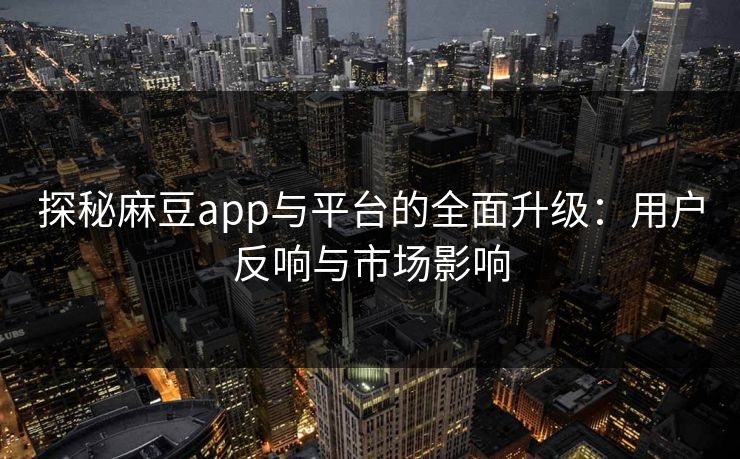 探秘麻豆app与平台的全面升级：用户反响与市场影响