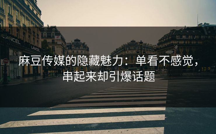麻豆传媒的隐藏魅力：单看不感觉，串起来却引爆话题