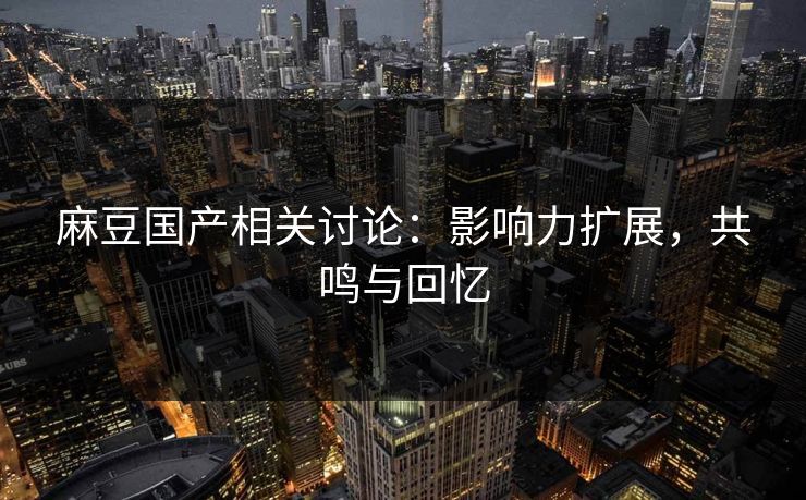 麻豆国产相关讨论：影响力扩展，共鸣与回忆