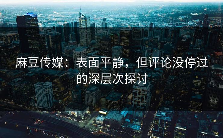 麻豆传媒：表面平静，但评论没停过的深层次探讨