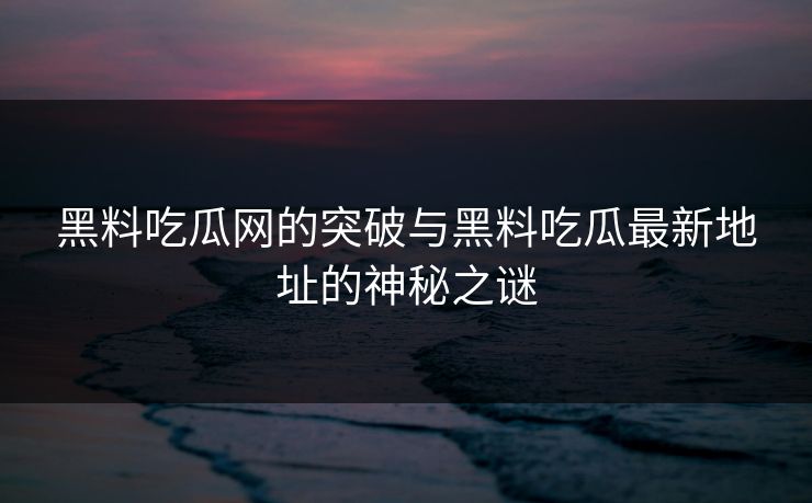 黑料吃瓜网的突破与黑料吃瓜最新地址的神秘之谜