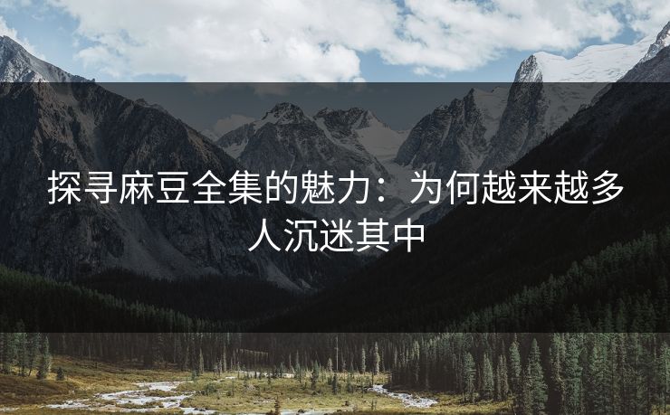 探寻麻豆全集的魅力：为何越来越多人沉迷其中
