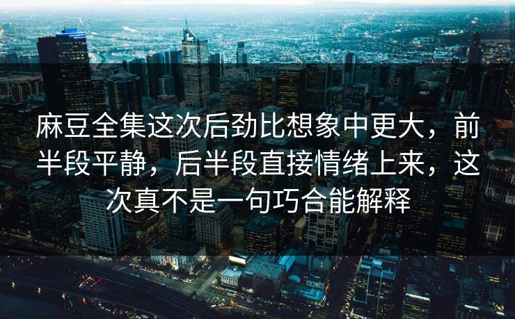 麻豆全集这次后劲比想象中更大，前半段平静，后半段直接情绪上来，这次真不是一句巧合能解释