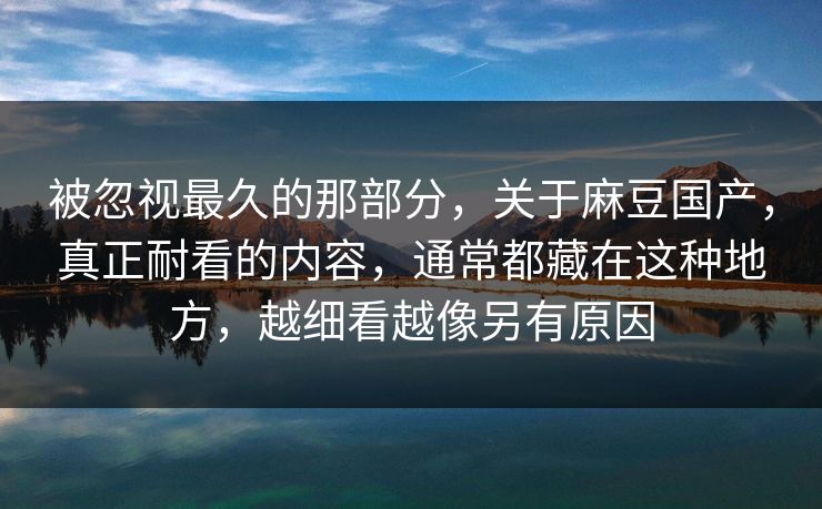 被忽视最久的那部分，关于麻豆国产，真正耐看的内容，通常都藏在这种地方，越细看越像另有原因