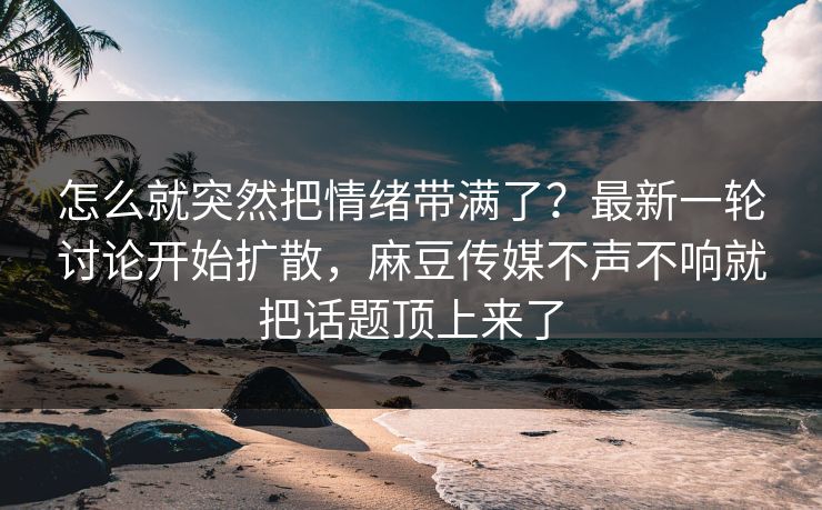 怎么就突然把情绪带满了？最新一轮讨论开始扩散，麻豆传媒不声不响就把话题顶上来了