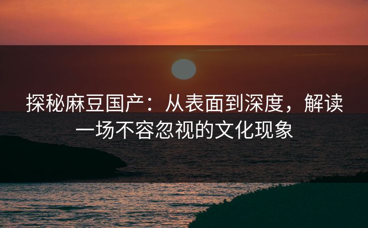 探秘麻豆国产：从表面到深度，解读一场不容忽视的文化现象