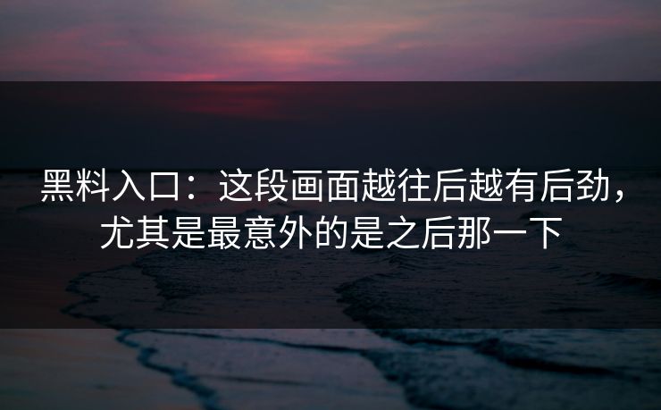 黑料入口：这段画面越往后越有后劲，尤其是最意外的是之后那一下