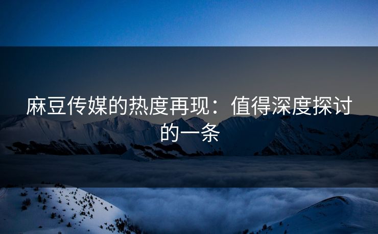 麻豆传媒的热度再现：值得深度探讨的一条