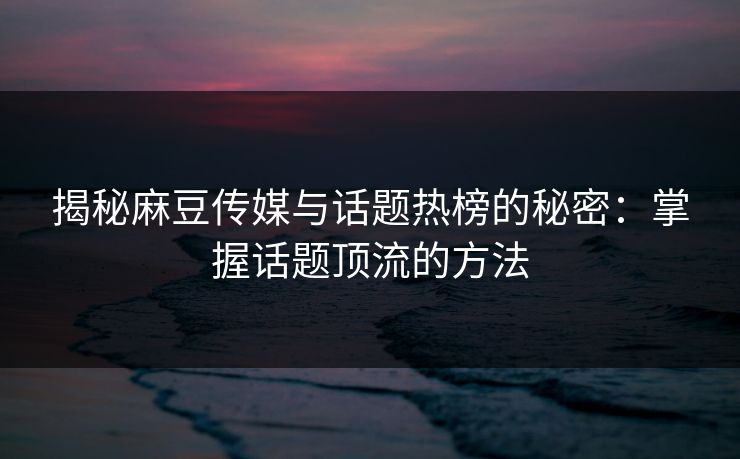 揭秘麻豆传媒与话题热榜的秘密：掌握话题顶流的方法