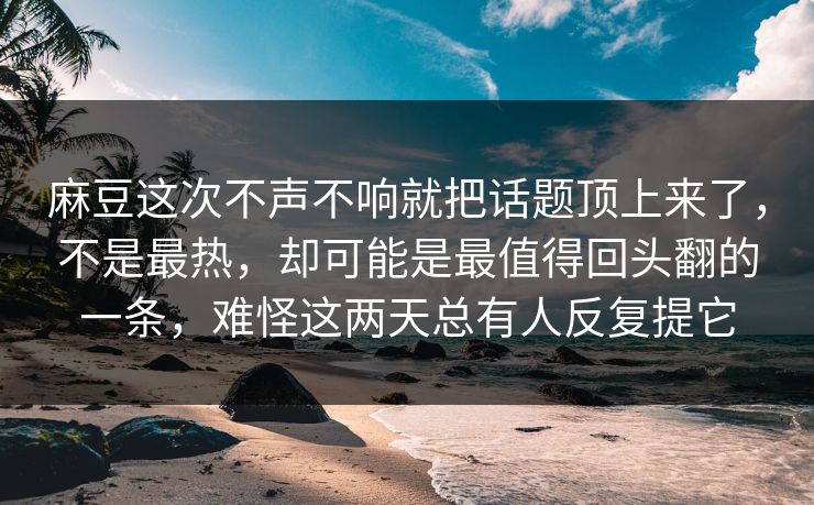 麻豆这次不声不响就把话题顶上来了，不是最热，却可能是最值得回头翻的一条，难怪这两天总有人反复提它