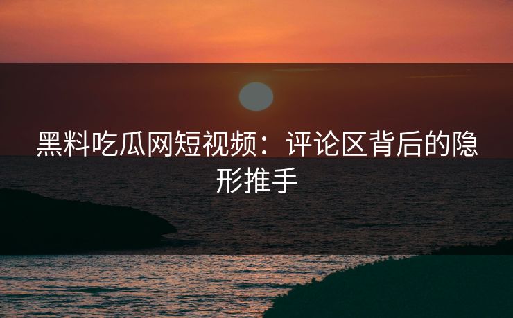 黑料吃瓜网短视频：评论区背后的隐形推手