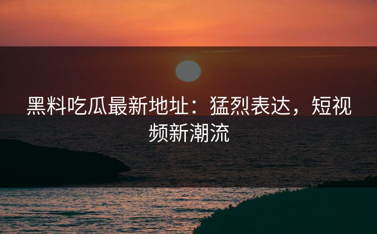 黑料吃瓜最新地址：猛烈表达，短视频新潮流