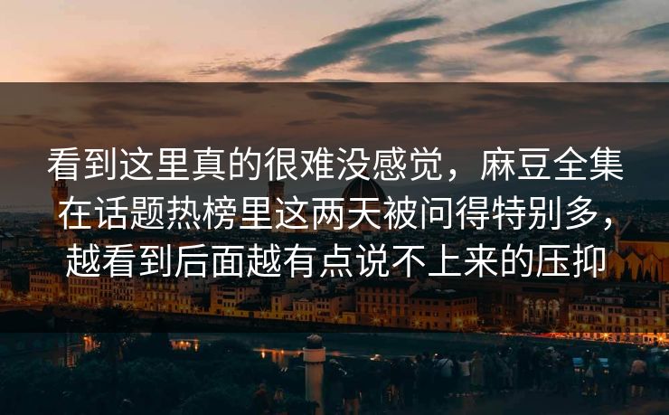 看到这里真的很难没感觉，麻豆全集在话题热榜里这两天被问得特别多，越看到后面越有点说不上来的压抑