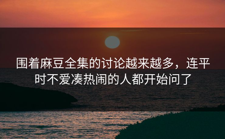 围着麻豆全集的讨论越来越多，连平时不爱凑热闹的人都开始问了
