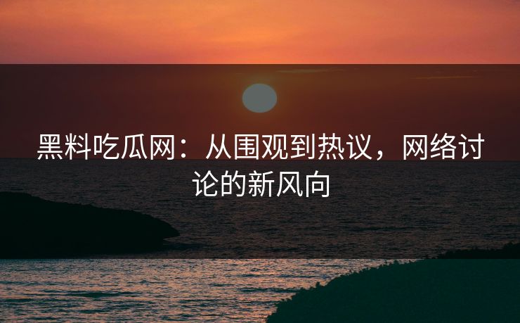 黑料吃瓜网：从围观到热议，网络讨论的新风向