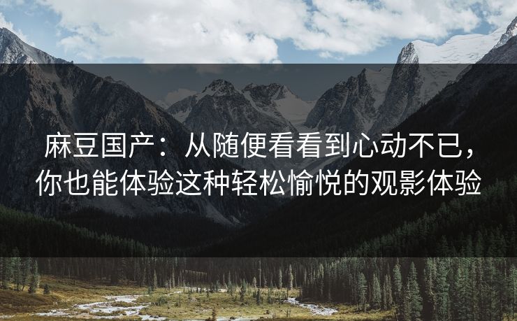麻豆国产：从随便看看到心动不已，你也能体验这种轻松愉悦的观影体验