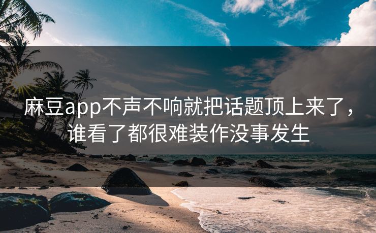 麻豆app不声不响就把话题顶上来了，谁看了都很难装作没事发生
