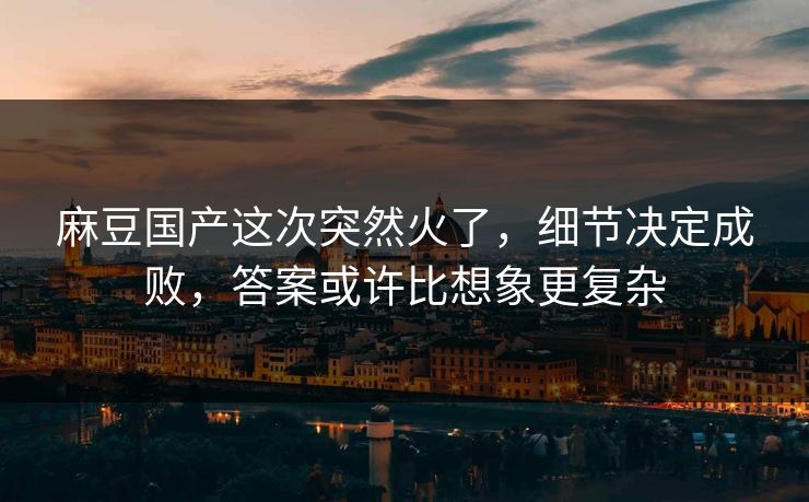 麻豆国产这次突然火了，细节决定成败，答案或许比想象更复杂