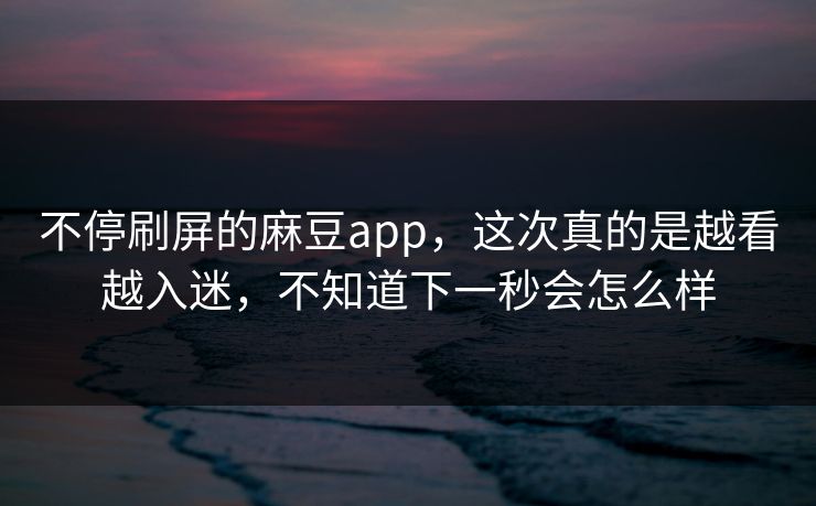 不停刷屏的麻豆app，这次真的是越看越入迷，不知道下一秒会怎么样