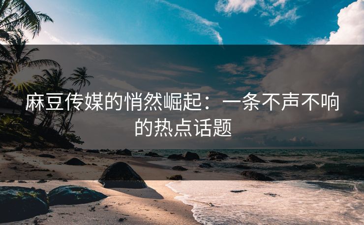 麻豆传媒的悄然崛起：一条不声不响的热点话题