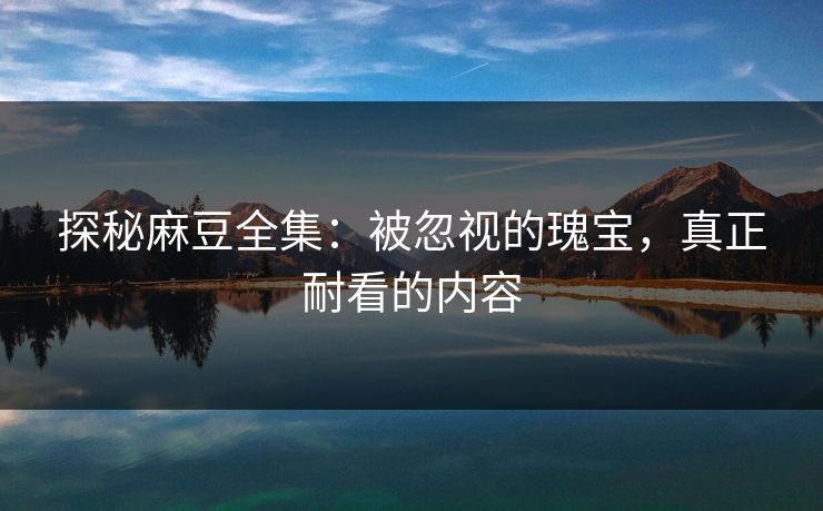 探秘麻豆全集：被忽视的瑰宝，真正耐看的内容