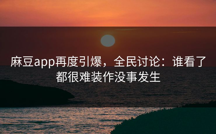 麻豆app再度引爆，全民讨论：谁看了都很难装作没事发生