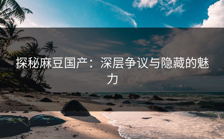 探秘麻豆国产：深层争议与隐藏的魅力