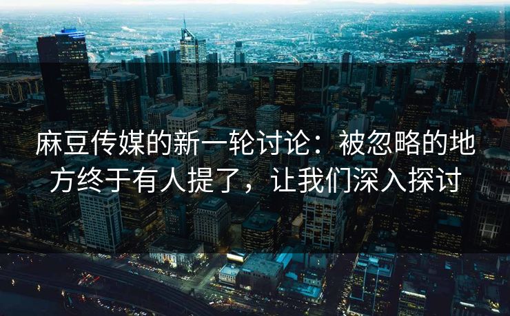 麻豆传媒的新一轮讨论：被忽略的地方终于有人提了，让我们深入探讨