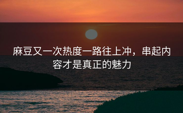 麻豆又一次热度一路往上冲，串起内容才是真正的魅力
