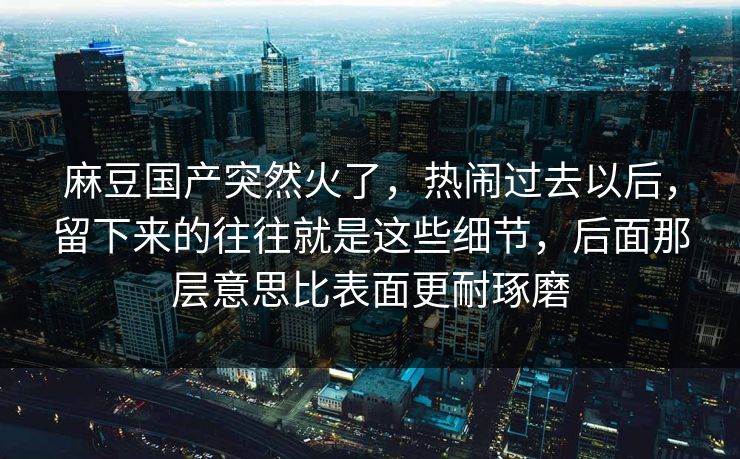 麻豆国产突然火了，热闹过去以后，留下来的往往就是这些细节，后面那层意思比表面更耐琢磨