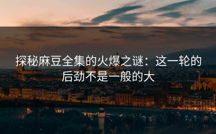 探秘麻豆全集的火爆之谜：这一轮的后劲不是一般的大
