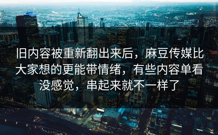 旧内容被重新翻出来后，麻豆传媒比大家想的更能带情绪，有些内容单看没感觉，串起来就不一样了