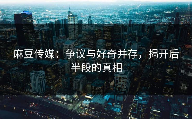 麻豆传媒：争议与好奇并存，揭开后半段的真相