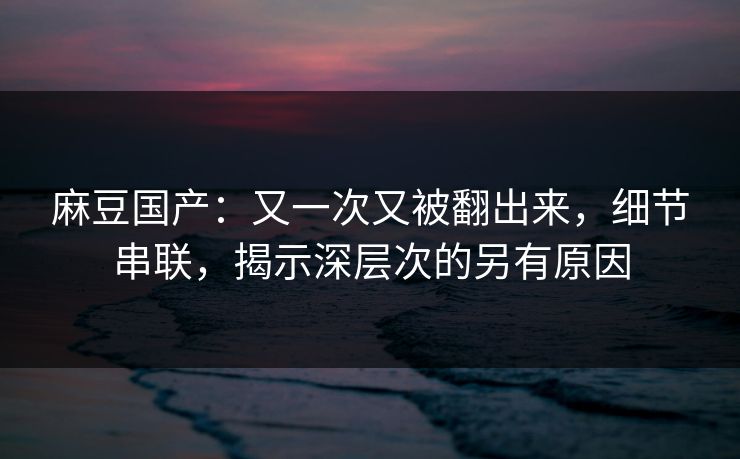 麻豆国产：又一次又被翻出来，细节串联，揭示深层次的另有原因