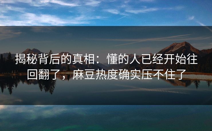 揭秘背后的真相：懂的人已经开始往回翻了，麻豆热度确实压不住了