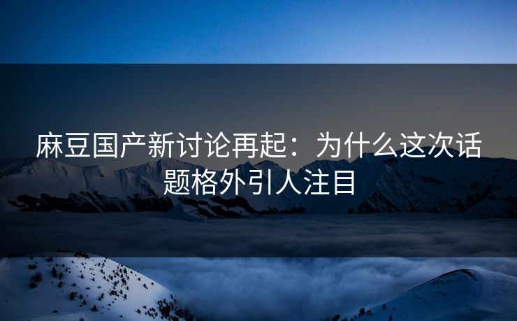 麻豆国产新讨论再起：为什么这次话题格外引人注目