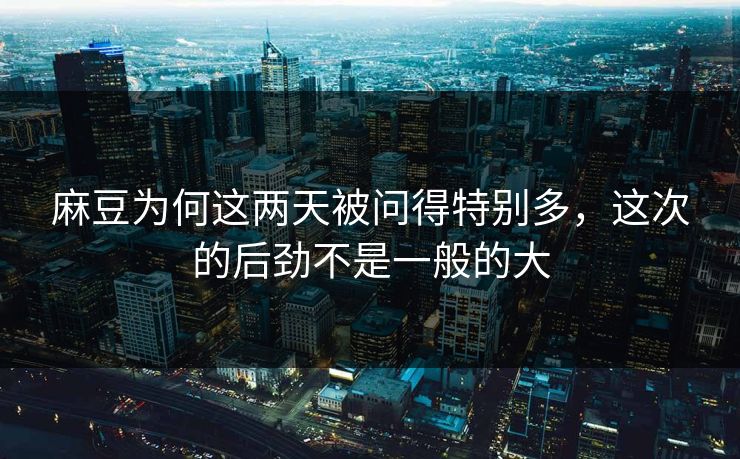 麻豆为何这两天被问得特别多，这次的后劲不是一般的大